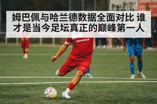 姆巴佩与哈兰德数据全面对比 谁才是当今足坛真正的巅峰第一人