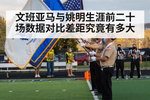 文班亚马与姚明生涯前二十场数据对比差距究竟有多大