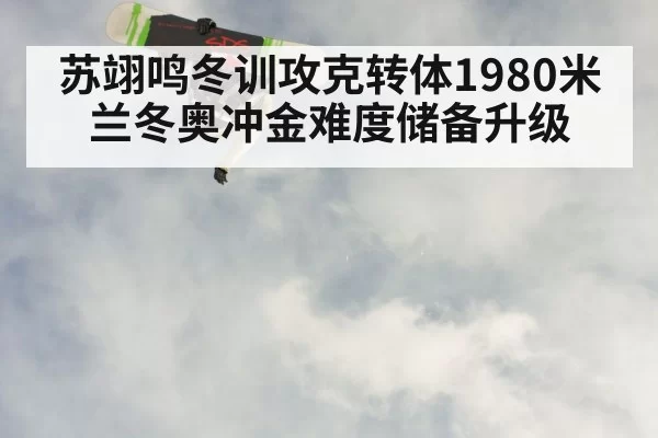 苏翊鸣冬训攻克转体1980米兰冬奥冲金难度储备升级