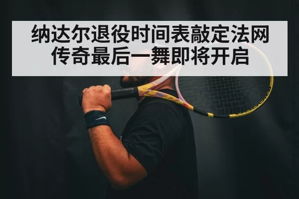 纳达尔退役时间表敲定法网传奇最后一舞即将开启