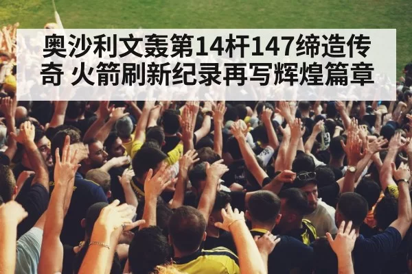 奥沙利文轰第14杆147缔造传奇 火箭刷新纪录再写辉煌篇章